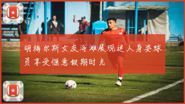 胡梅尔斯女友海滩展现迷人身姿球员享受惬意假期时光