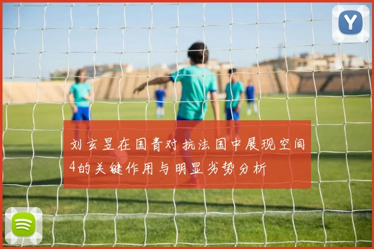 刘玄昱在国青对抗法国中展现空间4的关键作用与明显劣势分析