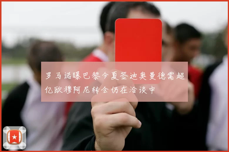 罗马诺曝巴黎今夏签迪奥曼德需超亿欧穆阿尼转会仍在洽谈中