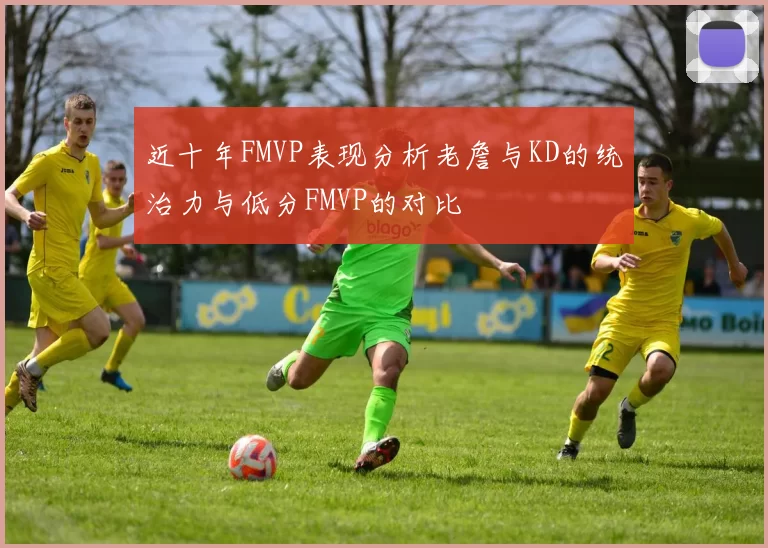 近十年FMVP表现分析老詹与KD的统治力与低分FMVP的对比